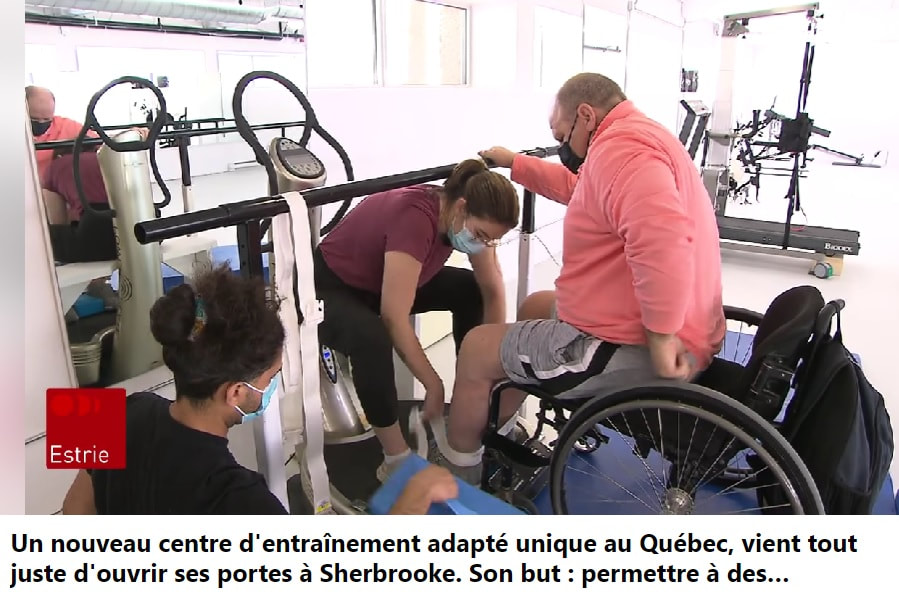 ICI Estrie Un nouveau centre d'entraînement adapté unique au Québec, vient tout juste d'ouvrir ses portes à Sherbrooke. Son but : permettre à des personnes qui ont subi une blessure à la moelle épinière, qui sont paraplégiques ou tétraplégiques, de récupérer des fonctions motrices.